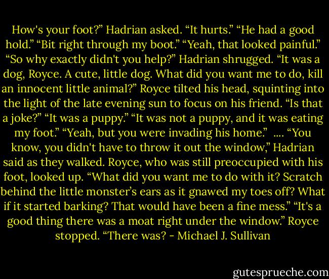 How's your foot?” Hadrian asked.<br />“It hurts.”<br />“He had a good hold.”<br />“Bit right through my boot.”<br />“Yeah, that looked painful.”<br />“So why exactly didn't you help?”<br />Hadrian shrugged. “It was a dog, Royce. A cute, little dog. What did you want me to do, kill<br />an innocent little animal?”<br />Royce tilted his head, squinting into the light of the late evening sun to focus on his friend.<br />“Is that a joke?”<br />“It was a puppy.”<br />“It was not a puppy, and it was eating my foot.”<br />“Yeah, but you were invading his home.” <br />....<br />“You know, you didn't have to throw it out the window,” Hadrian said as they walked.<br />Royce, who was still preoccupied with his foot, looked up. “What did you want me to do<br />with it? Scratch behind the little monster’s ears as it gnawed my toes off? What if it started barking?<br />That would have been a fine mess.”<br />“It's a good thing there was a moat right under the window.”<br />Royce stopped. “There was? - Michael J. Sullivan