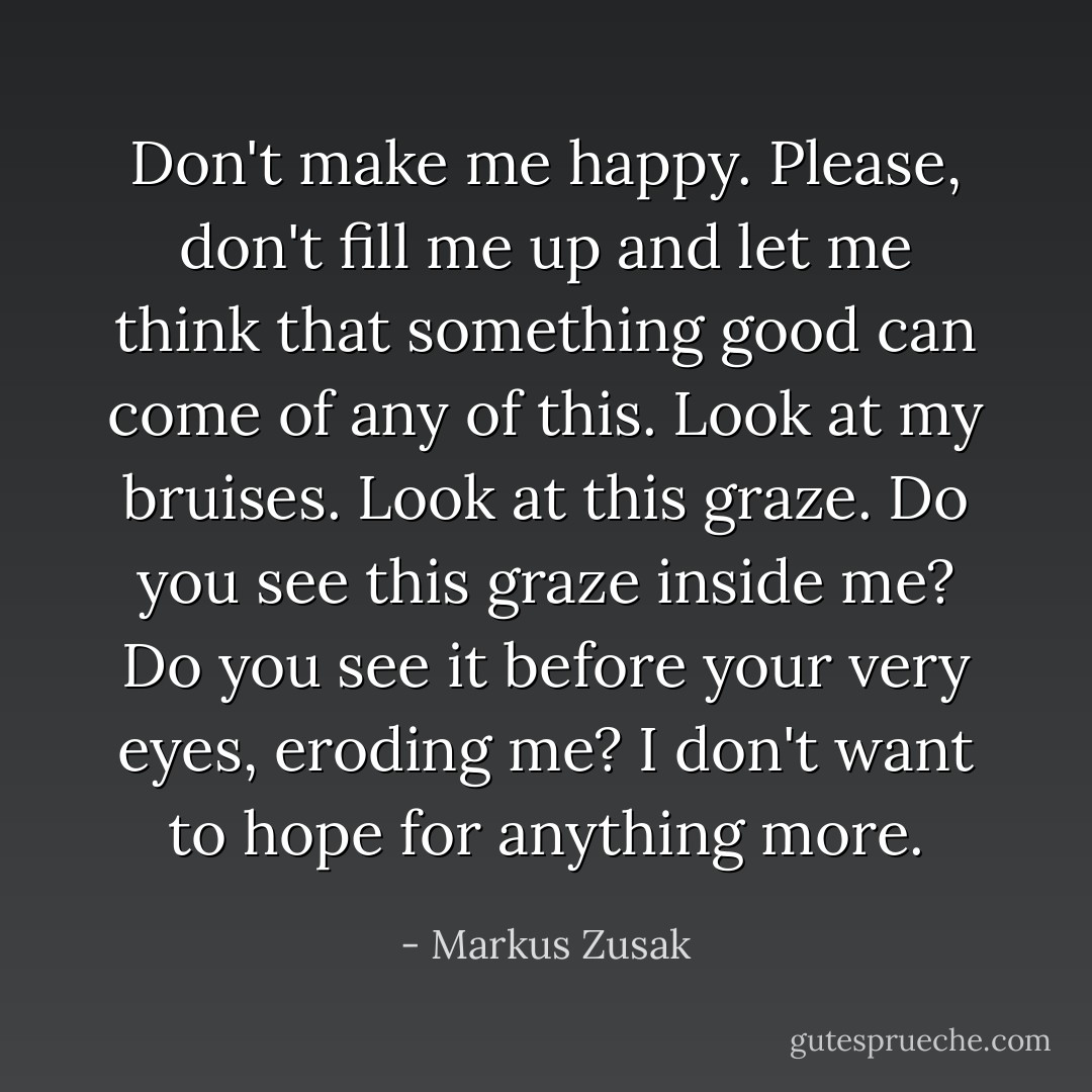Don't make me happy. Please, don't fill me up and let me think that something good can come of any of this. Look at my bruises. Look at this graze. Do you see this graze inside me? Do you see it before your very eyes, eroding me? I don't want to hope for anything more. - Markus Zusak
