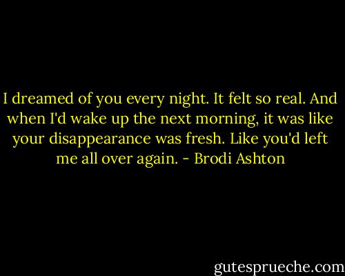 I dreamed of you every night. It felt so real. And when I'd wake up the next morning, it was like your disappearance was fresh. Like you'd left me all over again. - Brodi Ashton