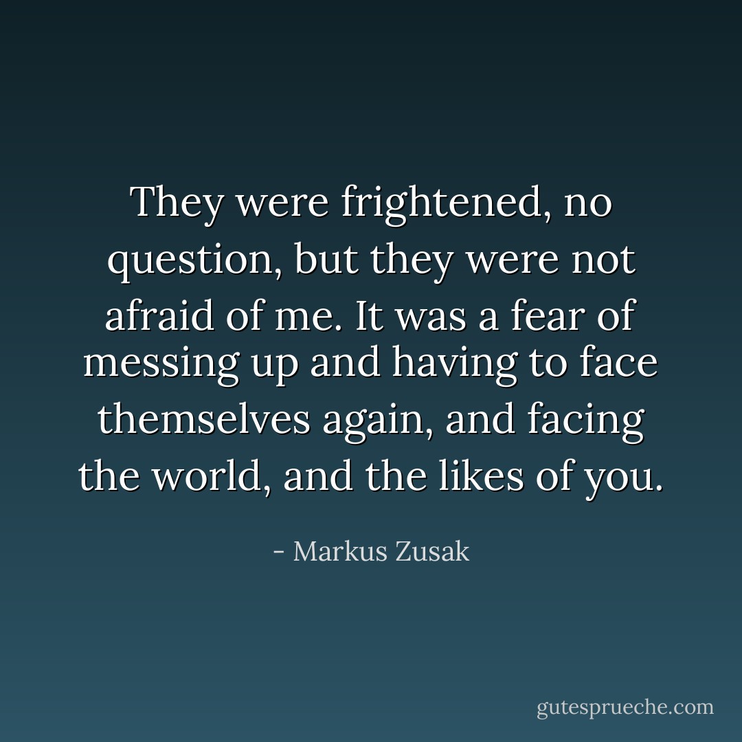 They were frightened, no question, but they were not afraid of me. It was a fear of messing up and having to face themselves again, and facing the world, and the likes of you. - Markus Zusak