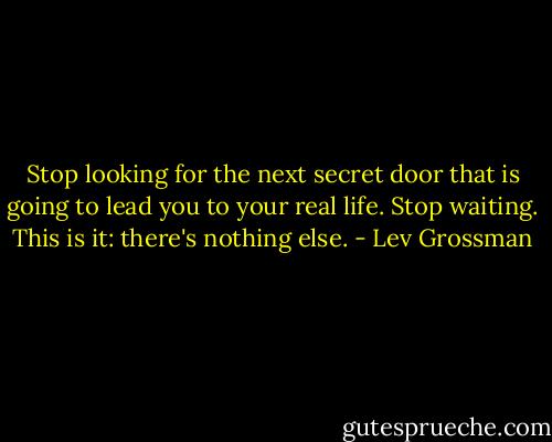 Stop looking for the next secret door that is going to lead you to your real life. Stop waiting. This is it: there's nothing else. - Lev Grossman