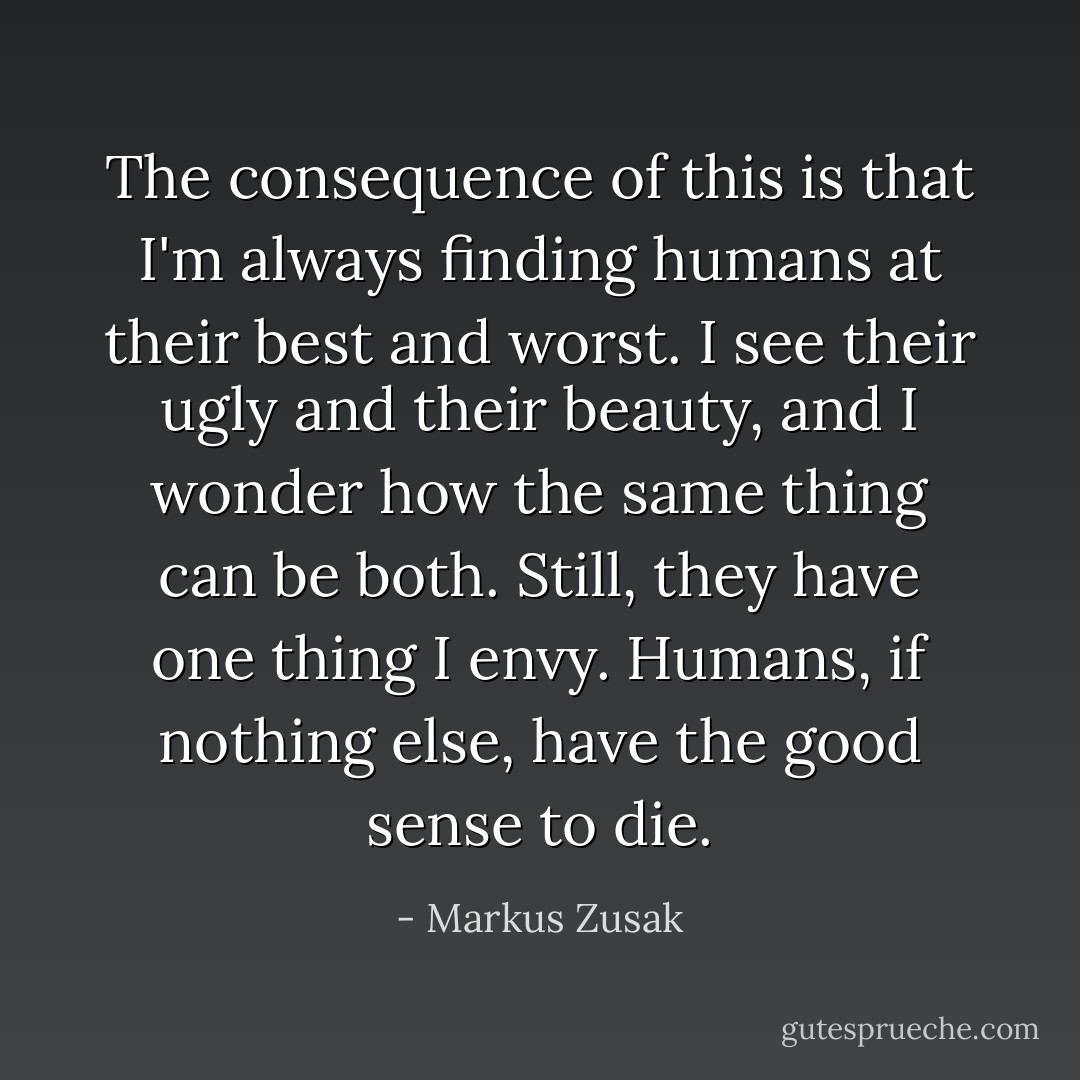 The consequence of this is that I'm always finding humans at their best and worst. I see their ugly and their beauty, and I wonder how the same thing can be both. Still, they have one thing I envy. Humans, if nothing else, have the good sense to die. - Markus Zusak
