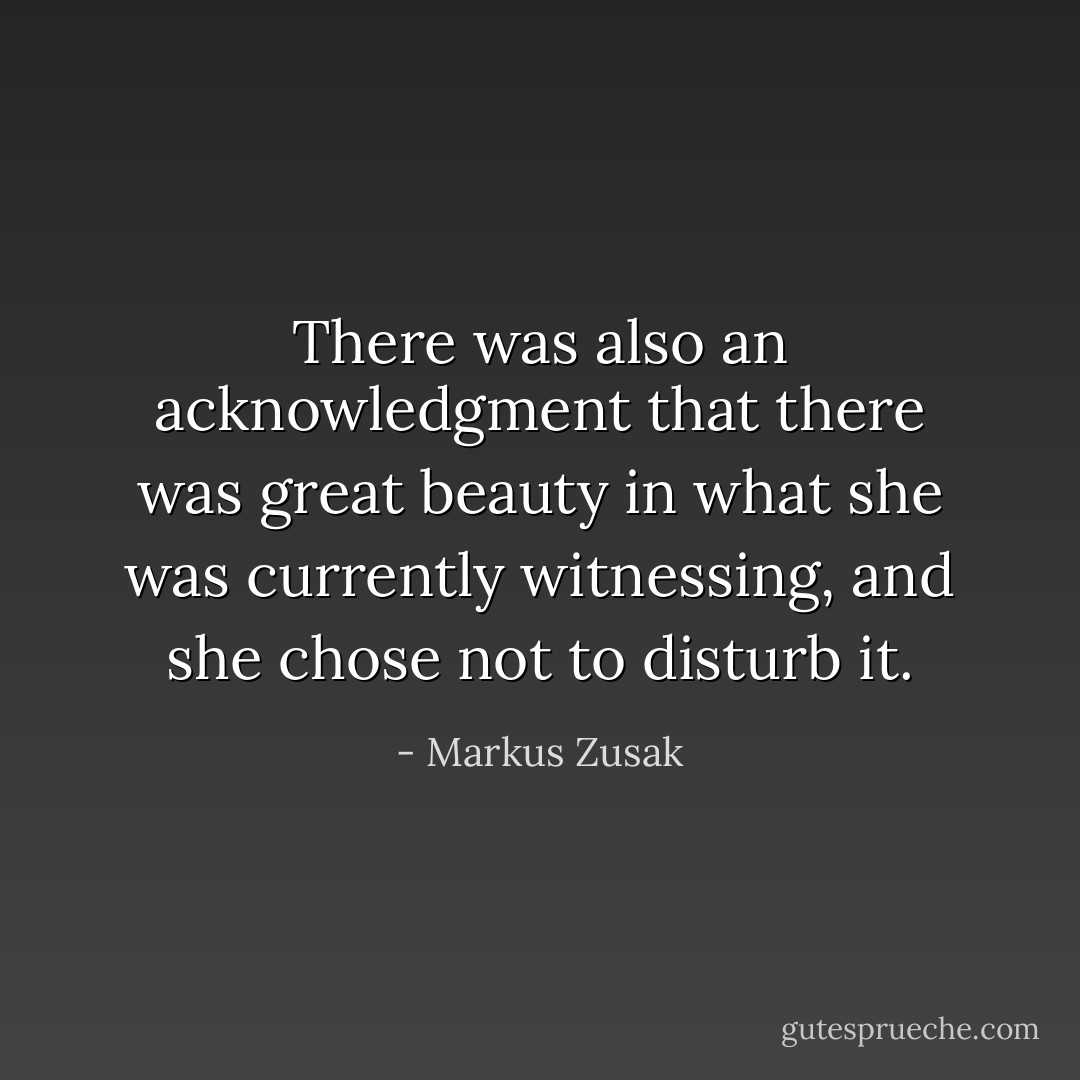 There was also an acknowledgment that there was great beauty in what she was currently witnessing, and she chose not to disturb it. - Markus Zusak