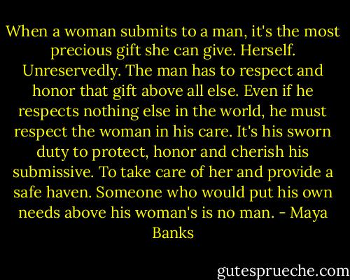 When a woman submits to a man, it's the most precious gift she can give. Herself. Unreservedly. The man has to respect and honor that gift above all else. Even if he respects nothing else in the world, he must respect the woman in his care. It's his sworn duty to protect, honor and cherish his submissive. To take care of her and provide a safe haven. Someone who would put his own needs above his woman's is no man. - Maya Banks