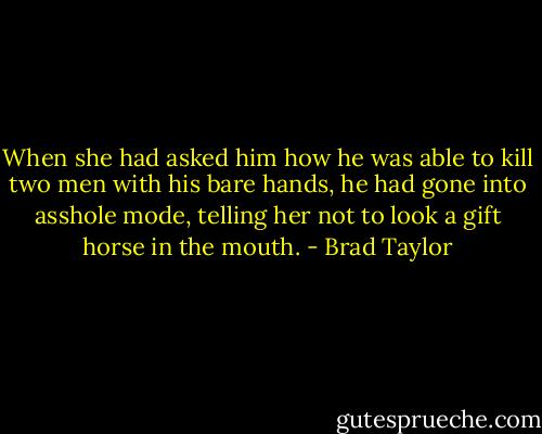 When she had asked him how he was able to kill two men with his bare hands, he had gone into asshole mode, telling her not to look a gift horse in the mouth. - Brad Taylor