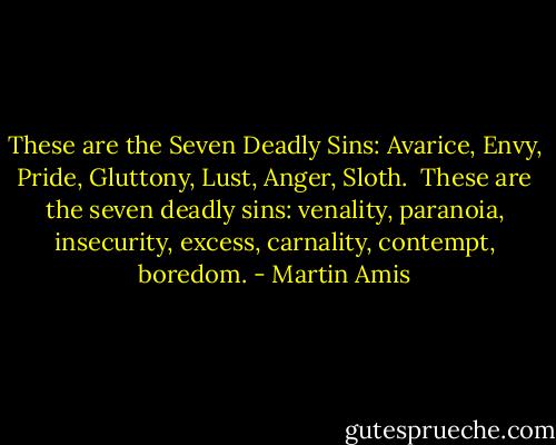 These are the Seven Deadly Sins: Avarice, Envy, Pride, Gluttony, Lust, Anger, Sloth.<br /><br />These are the seven deadly sins: venality, paranoia, insecurity, excess, carnality, contempt, boredom. - Martin Amis