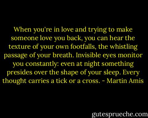 When you're in love and trying to make someone love you back, you can hear the texture of your own footfalls, the whistling passage of your breath. Invisible eyes monitor you constantly: even at night something presides over the shape of your sleep. Every thought carries a tick or a cross. - Martin Amis