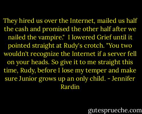 They hired us over the Internet, mailed us half the cash and promised the other half after we nailed the vampire."<br /><br />I lowered Grief until it pointed straight at Rudy's crotch. "You two wouldn't recognize the Internet if a server fell on your heads. So give it to me straight this time, Rudy, before I lose my temper and make sure Junior grows up an only child. - Jennifer Rardin