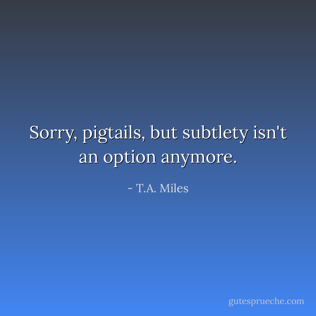 Sorry, pigtails, but subtlety isn't an option anymore. - T.A. Miles
