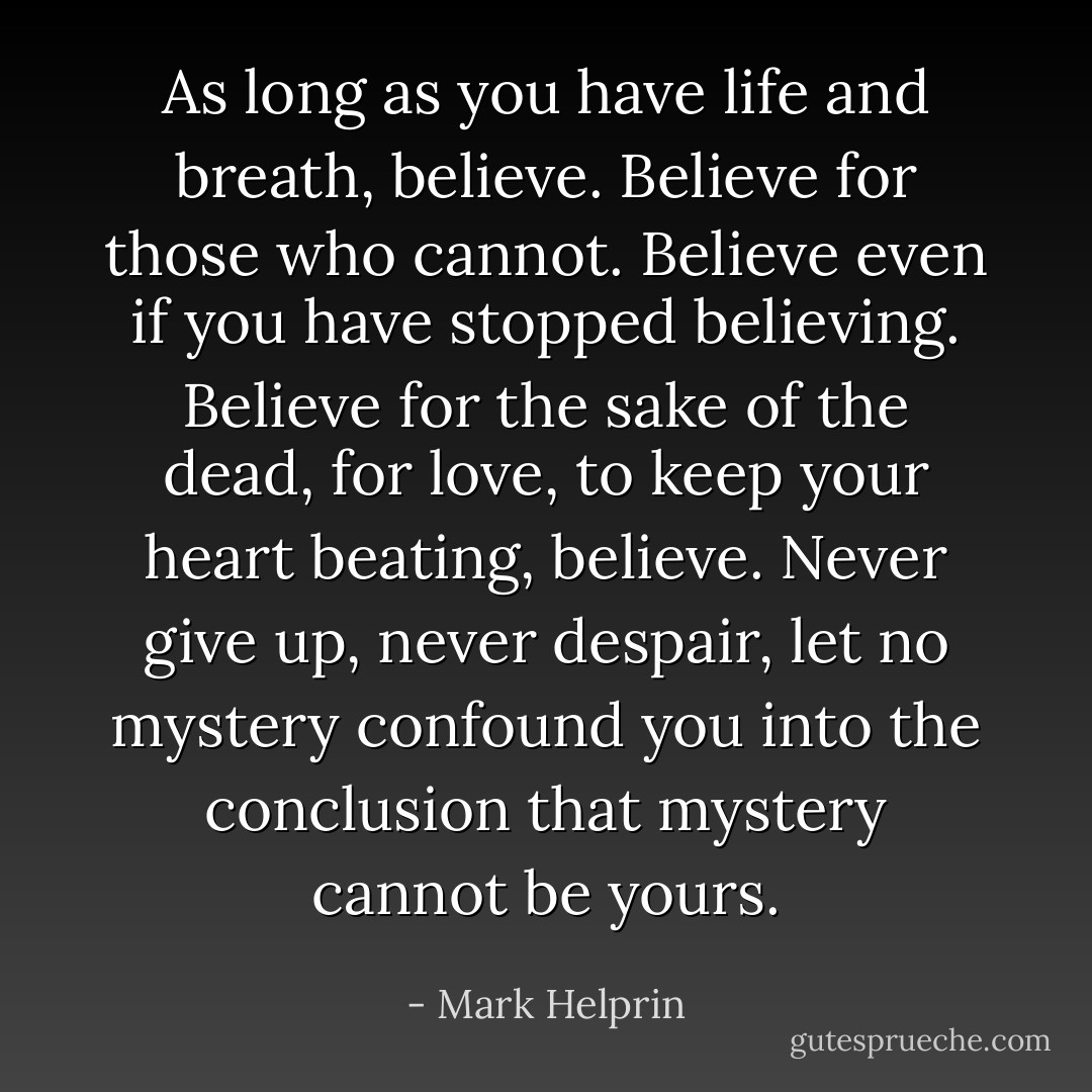 As long as you have life and breath, believe. Believe for those who cannot. Believe even if you have stopped believing. Believe for the sake of the dead, for love, to keep your heart beating, believe. Never give up, never despair, let no mystery confound you into the conclusion that mystery cannot be yours. - Mark Helprin
