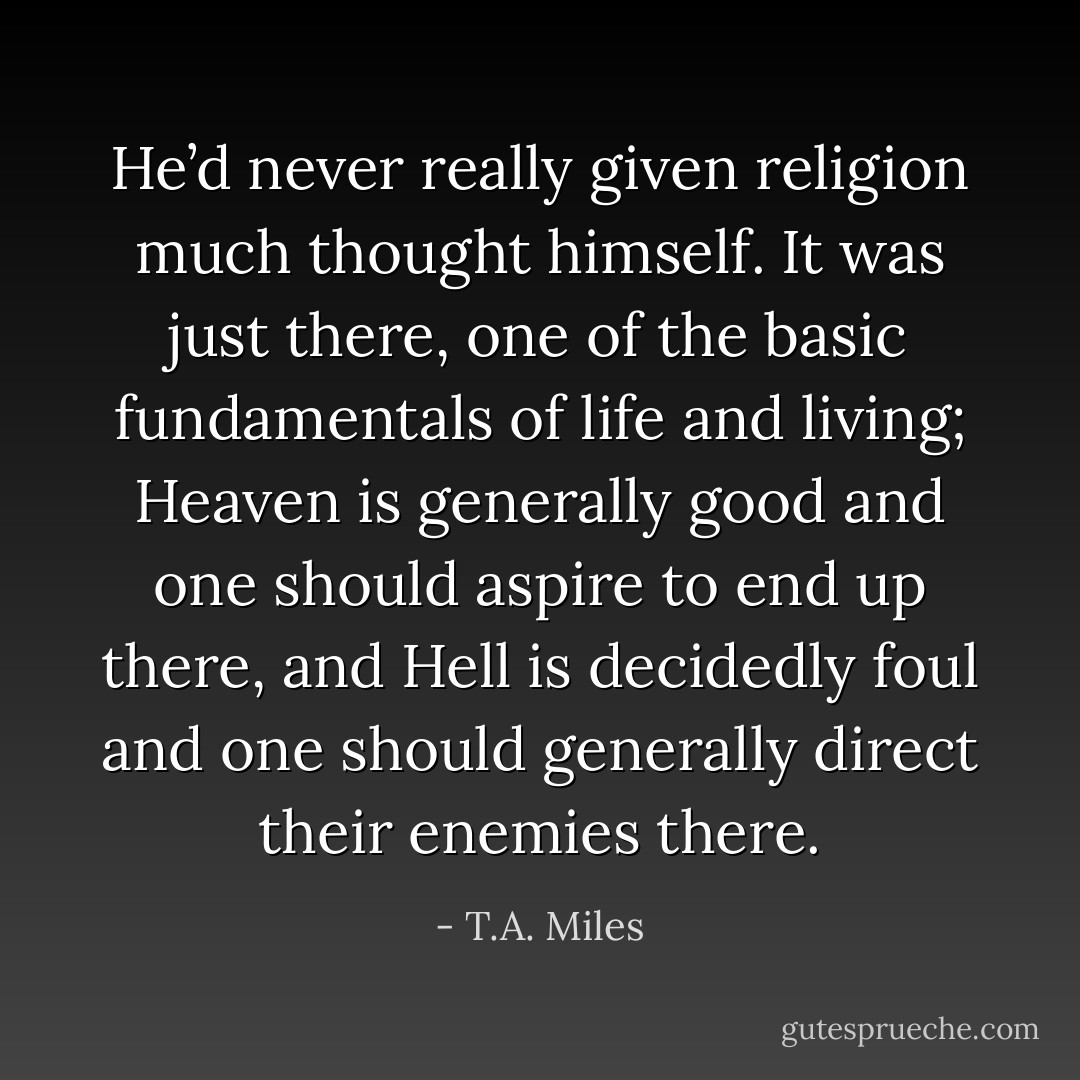 He’d never really given religion much thought himself. It was just there, one of the basic fundamentals of life and living; Heaven is generally good and one should aspire to end up there, and Hell is decidedly foul and one should generally direct their enemies there. - T.A. Miles