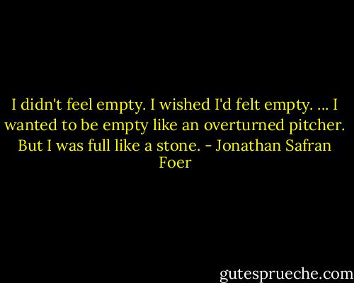 I didn't feel empty. I wished I'd felt empty. ... I wanted to be empty like an overturned pitcher. But I was full like a stone. - Jonathan Safran Foer