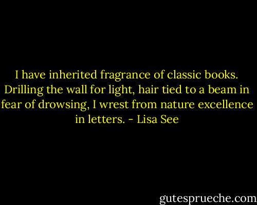 I have inherited fragrance of classic books. Drilling the wall for light, hair tied to a beam in fear of drowsing, I wrest from nature excellence in letters. - Lisa See