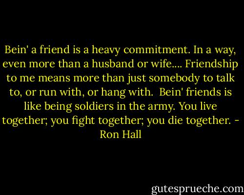 Bein' a friend is a heavy commitment. In a way, even more than a husband or wife.... Friendship to me means more than just somebody to talk to, or run with, or hang with.<br /><br />Bein' friends is like being soldiers in the army. You live together; you fight together; you die together. - Ron Hall