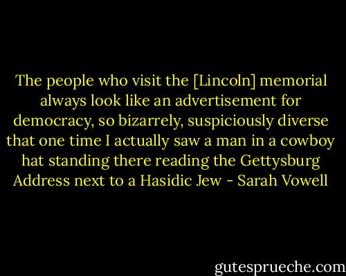 The people who visit the [Lincoln] memorial always look like an advertisement for democracy, so bizarrely, suspiciously diverse that one time I actually saw a man in a cowboy hat standing there reading the Gettysburg Address next to a Hasidic Jew - Sarah Vowell