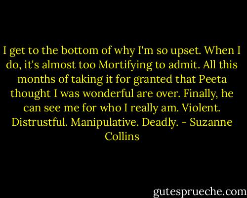 I get to the bottom of why I'm so upset. When I do, it's almost too Mortifying to admit. All this months of taking it for granted that Peeta thought I was wonderful are over. Finally, he can see me for who I really am. Violent. Distrustful. Manipulative. Deadly. - Suzanne Collins