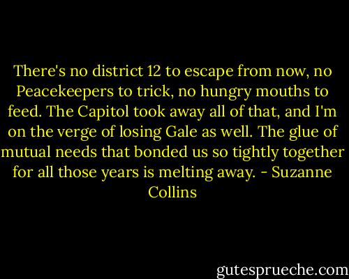There's no district 12 to escape from now, no Peacekeepers to trick, no hungry mouths to feed. The Capitol took away all of that, and I'm on the verge of losing Gale as well. The glue of mutual needs that bonded us so tightly together for all those years is melting away. - Suzanne Collins
