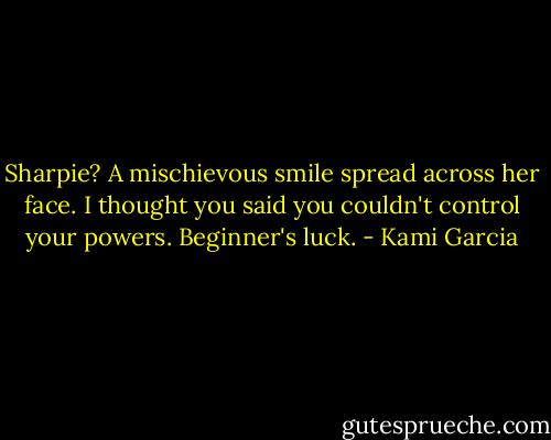 Sharpie?<br />A mischievous smile spread across her face.<br />I thought you said you couldn't control your powers.<br />Beginner's luck. - Kami Garcia