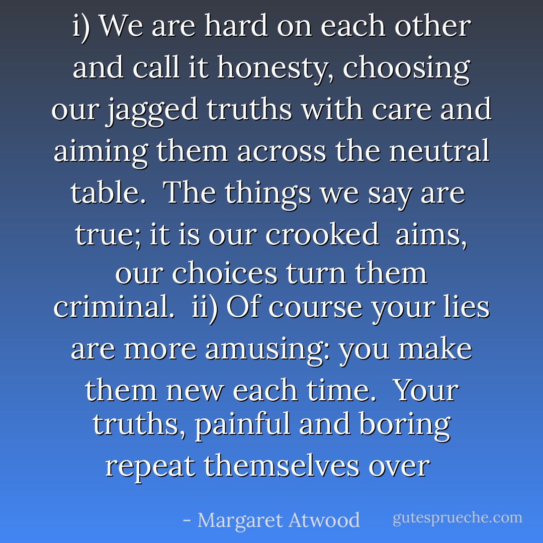 i)<br />We are hard on each other<br />and call it honesty,<br />choosing our jagged truths<br />with care and aiming them across<br />the neutral table.<br /><br />The things we say are <br />true; it is our crooked <br />aims, our choices<br />turn them criminal.<br /><br />ii)<br />Of course your lies<br />are more amusing:<br />you make them new each time.<br /><br />Your truths, painful and boring<br />repeat themselves over  - Margaret Atwood