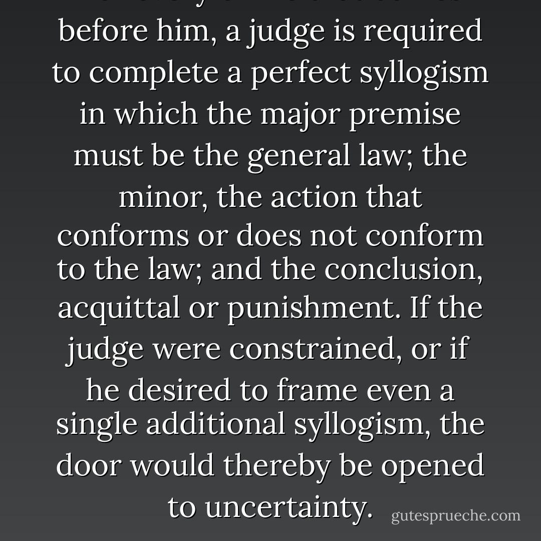 For every crime that comes before him, a judge is required to complete a perfect syllogism in which the major premise must be the general law; the minor, the action that conforms or does not conform to the law; and the conclusion, acquittal or punishment. If the judge were constrained, or if he desired to frame even a single additional syllogism, the door would thereby be opened to uncertainty. - Cesare Beccaria