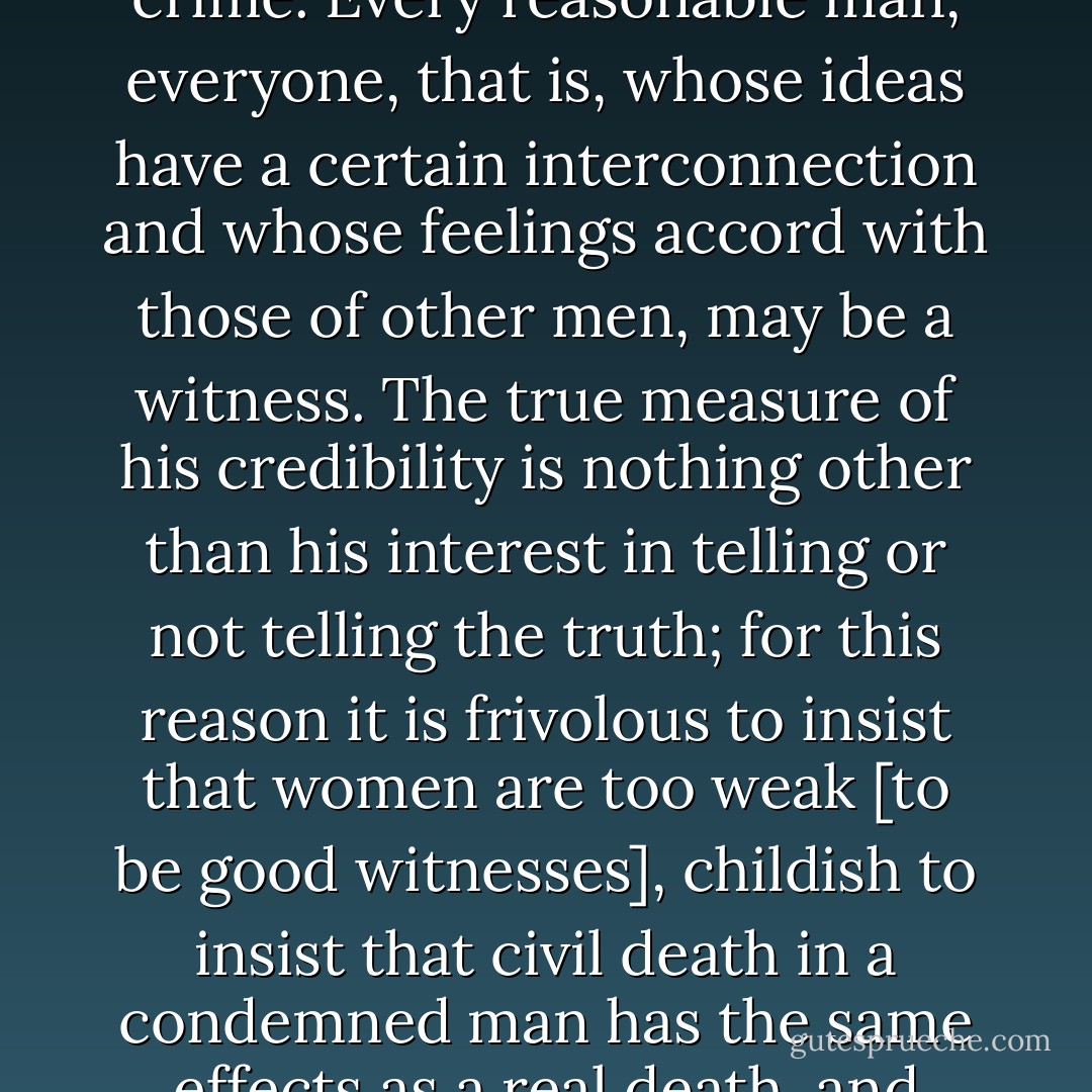 It is a considerable point in all good legislation to determine exactly the credibility of witnesses and the proofs of a crime. Every reasonable man, everyone, that is, whose ideas have a certain interconnection and whose feelings accord with those of other men, may be a witness. The true measure of his credibility is nothing other than his interest in telling or not telling the truth; for this reason it is frivolous to insist that women are too weak [to be good witnesses], childish to insist that civil death in a condemned man has the same effects as a real death, and meaningless to insist on the infamy of the infamous, when they have no interest in lying. - Cesare Beccaria
