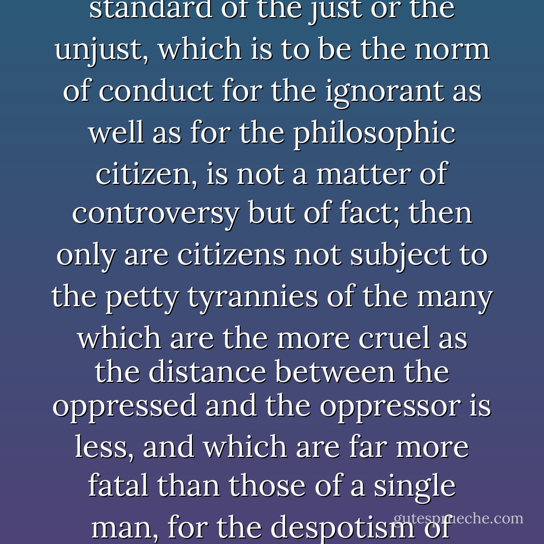 When a fixed code of laws, which must be observed to the letter, leaves no further care to the judge than to examine the acts of citizens and to decide whether or not they conform to the law as written; then the standard of the just or the unjust, which is to be the norm of conduct for the ignorant as well as for the philosophic citizen, is not a matter of controversy but of fact; then only are citizens not subject to the petty tyrannies of the many which are the more cruel as the distance between the oppressed and the oppressor is less, and which are far more fatal than those of a single man, for the despotism of many can only be corrected by the despotism of one; the cruelty of a single despot is proportioned, not to his might, but to the obstacles he encounters. - Cesare Beccaria