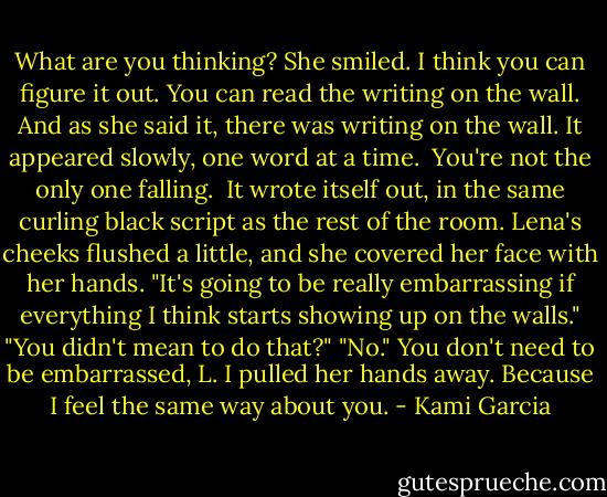 What are you thinking?<br />She smiled.<br />I think you can figure it out. You can read the writing on the wall.<br />And as she said it, there was writing on the wall. It appeared slowly, one word at a time.<br /><br />You're<br />not<br />the<br />only<br />one<br />falling.<br /><br />It wrote itself out, in the same curling black script as the rest of the room. Lena's cheeks flushed a little, and she covered her face with her hands. "It's going to be really embarrassing if everything I think starts showing up on the walls."<br />"You didn't mean to do that?"<br />"No."<br />You don't need to be embarrassed, L.<br />I pulled her hands away.<br />Because I feel the same way about you. - Kami Garcia