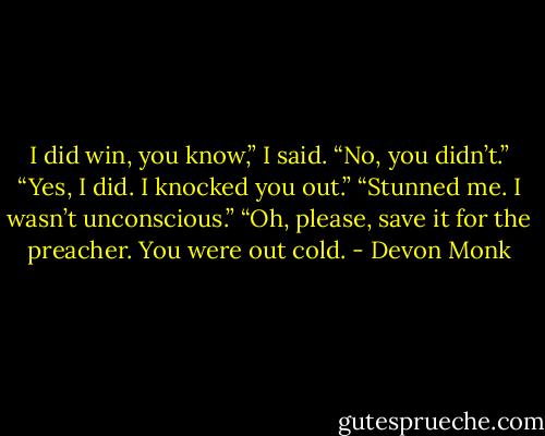 I did win, you know,” I said.<br />“No, you didn’t.”<br />“Yes, I did. I knocked you out.”<br />“Stunned me. I wasn’t unconscious.”<br />“Oh, please, save it for the preacher. You were out cold. - Devon Monk