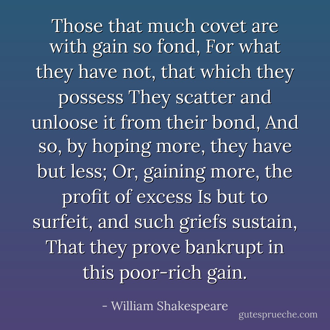 Those that much covet are with gain so fond,<br />For what they have not, that which they possess<br />They scatter and unloose it from their bond,<br />And so, by hoping more, they have but less;<br />Or, gaining more, the profit of excess<br />Is but to surfeit, and such griefs sustain,<br />That they prove bankrupt in this poor-rich gain. - William Shakespeare