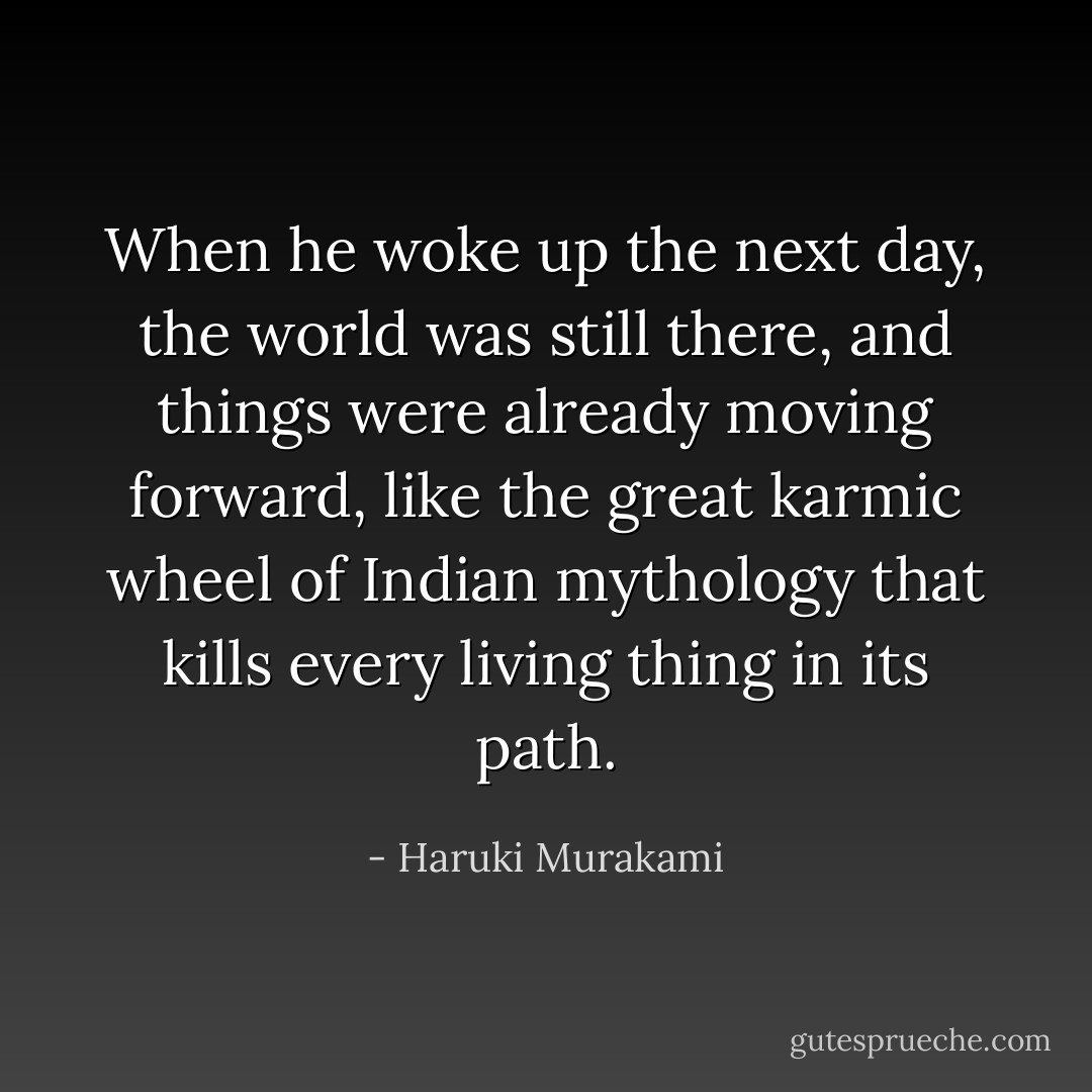 When he woke up the next day, the world was still there, and things were already moving forward, like the great karmic wheel of Indian mythology that kills every living thing in its path. - Haruki Murakami