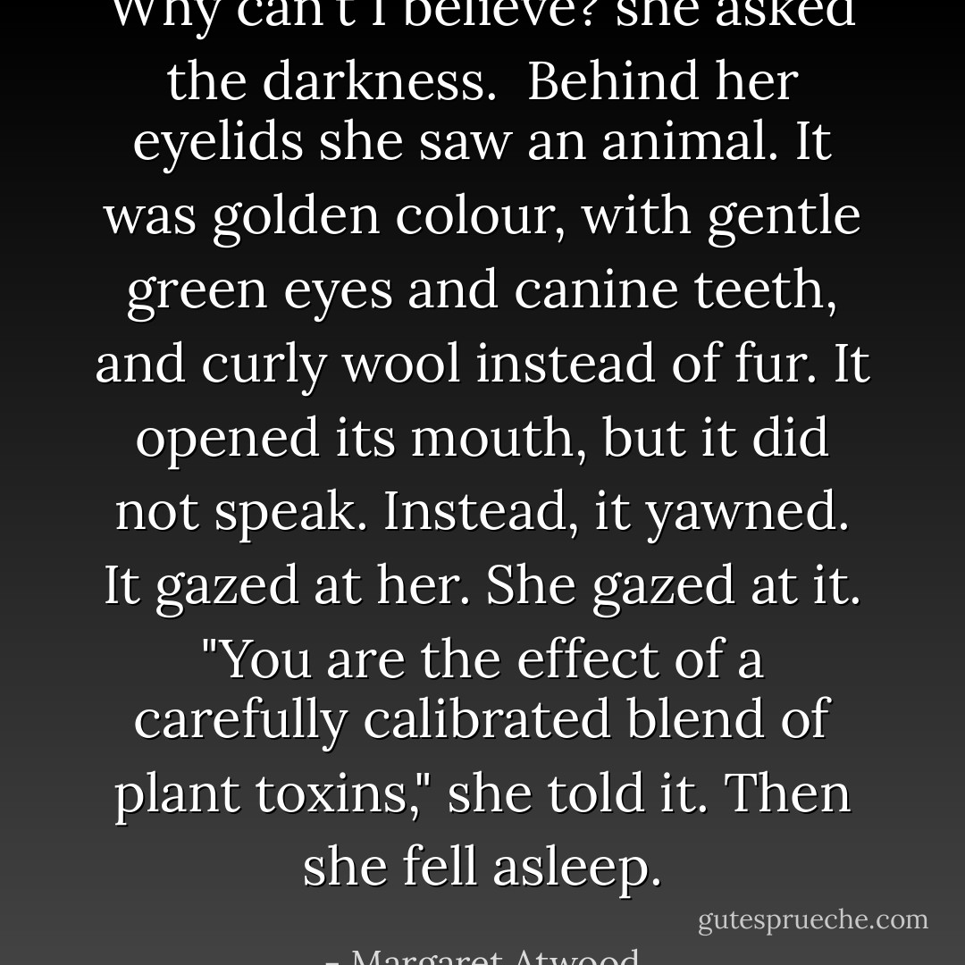 Why can't I believe? she asked the darkness. <br />Behind her eyelids she saw an animal. It was golden colour, with gentle green eyes and canine teeth, and curly wool instead of fur. It opened its mouth, but it did not speak. Instead, it yawned.<br />It gazed at her. She gazed at it. "You are the effect of a carefully calibrated blend of plant toxins," she told it.<br />Then she fell asleep. - Margaret Atwood
