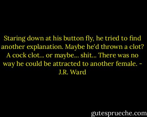 Staring down at his button fly, he tried to find another explanation. Maybe he'd thrown a clot? A cock clot... or maybe... shit... There was no way he could be attracted to another female. - J.R. Ward