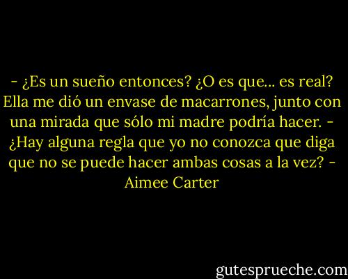 - ¿Es un sueño entonces? ¿O es que... es real?<br />Ella me dió un envase de macarrones, junto con una mirada que sólo mi madre podría hacer.<br />- ¿Hay alguna regla que yo no conozca que diga que no se puede hacer ambas cosas a la vez? - Aimee Carter