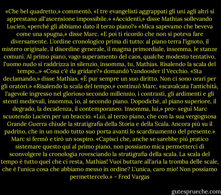 «Che bel quadretto,» commentò. «I tre evangelisti aggrappati gli uni agli altri si apprestano all'ascensione impossibile.»<br />«Accidenti,» disse Mathias sollevando Lucien, «perché gli abbiamo dato il terzo piano?»<br />«Mica sapevamo che beveva come una spugna,» disse Marc. «E poi ti ricordo che non si poteva fare diversamente. L'ordine cronologico prima di tutto: al piano terra l'ignoto, il mistero originale, il disordine generale, il magma primordiale, insomma, le stanze comuni. Al primo piano, vago superamento del caos, qualche modesto tentativo, l'uomo nudo si raddrizza in silenzio, insomma, tu, Mathias. Risalendo la scala del tempo...»<br />«Cosa c'è da gridare?» domandò Vandoosler il Vecchio.<br />«Sta declamando,» disse Mathias. «È pur sempre un suo diritto. Non ci sono orari per gli oratori.»<br />«Risalendo la scala del tempo,» continuò Marc, «scavalcata l'antichità, l'agevole ingresso nel glorioso secondo millennio, i contrasti, gli ardimenti e gli stenti medievali, insomma, io, al secondo piano. Dopodiché, al piano superiore, il degrado, la decadenza, il contemporaneo. Insomma, lui,» pro- seguì Marc scuotendo Lucien per un braccio. «Lui, al terzo piano, che con la sua vergognosa Grande Guerra chiude la stratigrafia della Storia e della Scala. Ancora più su il padrino, che in un modo tutto suo porta avanti lo scardinamento del presente.»<br />Marc si fermò e tirò un sospiro.<br />«Capisci che, anche se sarebbe più pratico sistemare questo qui al primo piano, non possiamo mica permetterci di sconvolgere la cronologia rovesciando la stratigrafia della scala. La scala del tempo è tutto quel che ci resta, Mathias! Vuoi buttare all'aria la tromba delle scale, che è l'unica cosa che abbiamo messo in ordine? L'unica, caro mio! Non possiamo permettercelo.» - Fred Vargas
