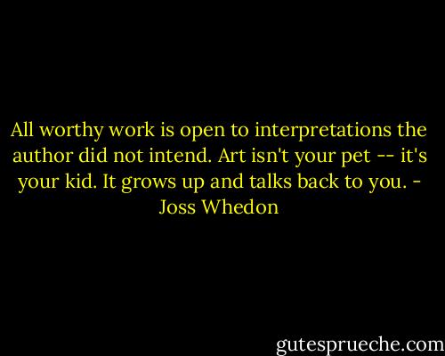 All worthy work is open to interpretations the author did not intend. Art isn't your pet -- it's your kid. It grows up and talks back to you. - Joss Whedon