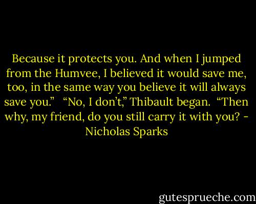 Because it protects you. And when I jumped from the Humvee, I believed it would save me, too, in the same way you believe it will always save you.” <br /><br />“No, I don’t,” Thibault began.<br /><br />“Then why, my friend, do you still carry it with you? - Nicholas Sparks