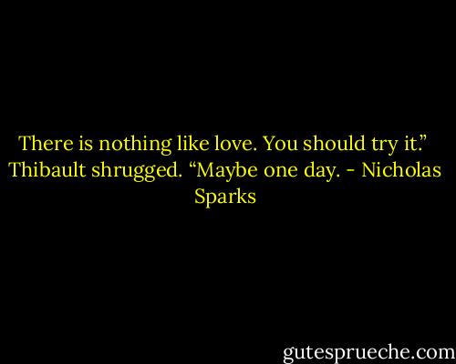 There is nothing like love. You should try it.”<br /><br />Thibault shrugged. “Maybe one day. - Nicholas Sparks