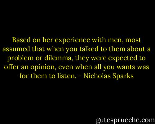 Based on her experience with men, most assumed that when you talked to them about a problem or dilemma, they were expected to offer an opinion, even when all you wants was for them to listen. - Nicholas Sparks