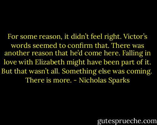 For some reason, it didn’t feel right. Victor’s words seemed to confirm that. There was another reason that he’d come here. Falling in love with Elizabeth might have been part of it. But that wasn’t all. Something else was coming.<br /><br />There is more. - Nicholas Sparks