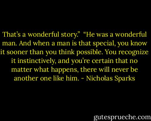 That’s a wonderful story.”<br /><br />“He was a wonderful man. And when a man is that special, you know it sooner than you think possible. You recognize it instinctively, and you’re certain that no matter what happens, there will never be another one like him. - Nicholas Sparks