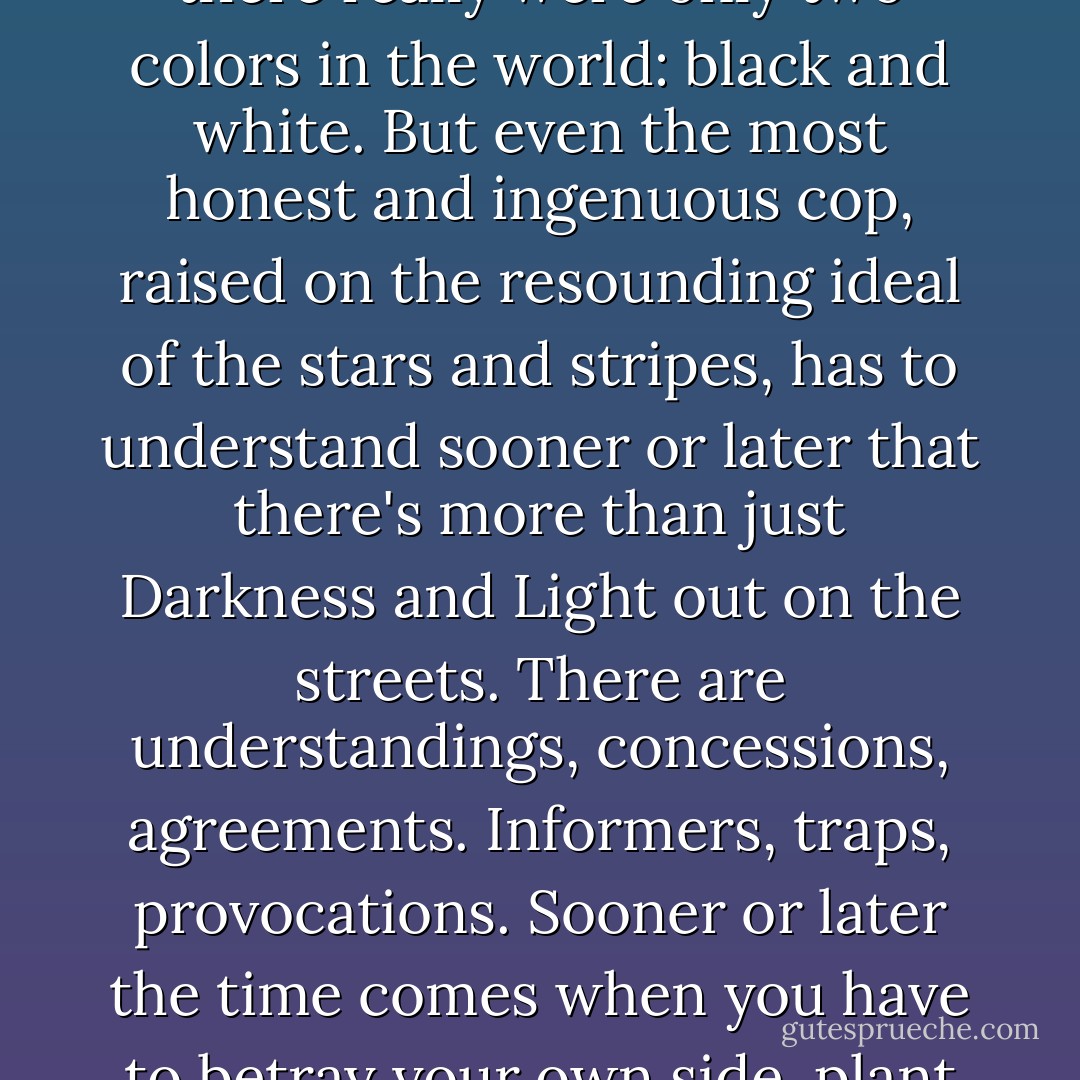 How wonderful it would be if everything could always be as clear and simple as it used to be when you were twelve years old, or twenty years old. If there really were only two colors in the world: black and white. But even the most honest and ingenuous cop, raised on the resounding ideal of the stars and stripes, has to understand sooner or later that there's more than just Darkness and Light out on the streets. There are understandings, concessions, agreements. Informers, traps, provocations. Sooner or later the time comes when you have to betray your own side, plant bags of heroin in pockets, and beat people on the kidneys—carefully, so there are no marks. - Sergei Lukyanenko