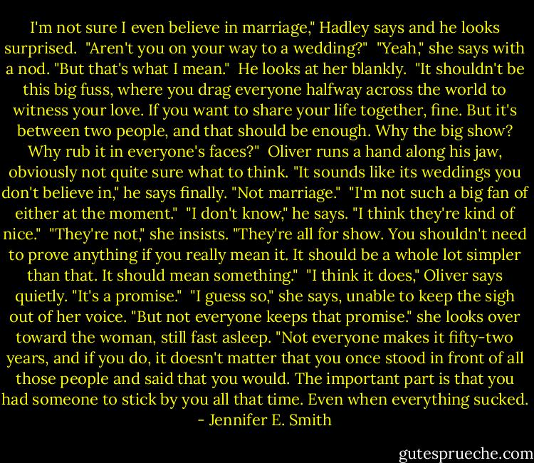I'm not sure I even believe in marriage," Hadley says and he looks surprised.<br /><br />"Aren't you on your way to a wedding?"<br /><br />"Yeah," she says with a nod. "But that's what I mean."<br /><br />He looks at her blankly.<br /><br />"It shouldn't be this big fuss, where you drag everyone halfway across the world to witness your love. If you want to share your life together, fine. But it's between two people, and that should be enough. Why the big show? Why rub it in everyone's faces?"<br /><br />Oliver runs a hand along his jaw, obviously not quite sure what to think. "It sounds like its weddings you don't believe in," he says finally. "Not marriage."<br /><br />"I'm not such a big fan of either at the moment."<br /><br />"I don't know," he says. "I think they're kind of nice."<br /><br />"They're not," she insists. "They're all for show. You shouldn't need to prove anything if you really mean it. It should be a whole lot simpler than that. It should mean something."<br /><br />"I think it does," Oliver says quietly. "It's a promise."<br /><br />"I guess so," she says, unable to keep the sigh out of her voice. "But not everyone keeps that promise." she looks over toward the woman, still fast asleep. "Not everyone makes it fifty-two years, and if you do, it doesn't matter that you once stood in front of all those people and said that you would. The important part is that you had someone to stick by you all that time. Even when everything sucked. - Jennifer E. Smith