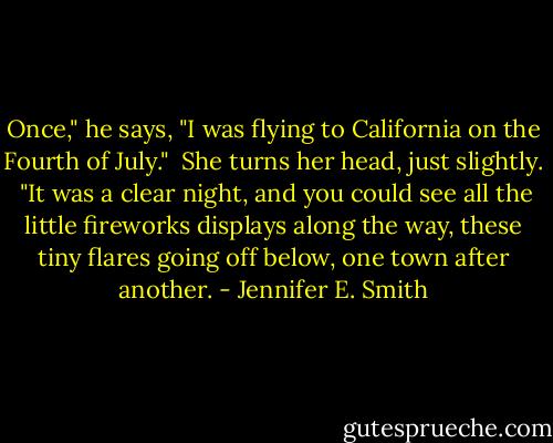 Once," he says, "I was flying to California on the Fourth of July."<br /><br />She turns her head, just slightly.<br /><br />"It was a clear night, and you could see all the little fireworks displays along the way, these tiny flares going off below, one town after another. - Jennifer E. Smith
