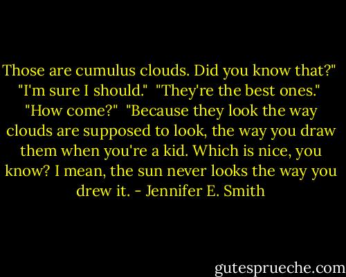 Those are cumulus clouds. Did you know that?"<br /><br />"I'm sure I should."<br /><br />"They're the best ones."<br /><br />"How come?"<br /><br />"Because they look the way clouds are supposed to look, the way you draw them when you're a kid. Which is nice, you know? I mean, the sun never looks the way you drew it. - Jennifer E. Smith