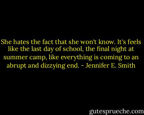 She hates the fact that she won't know. It's feels like the last day of school, the final night at summer camp, like everything is coming to an abrupt and dizzying end. - Jennifer E. Smith