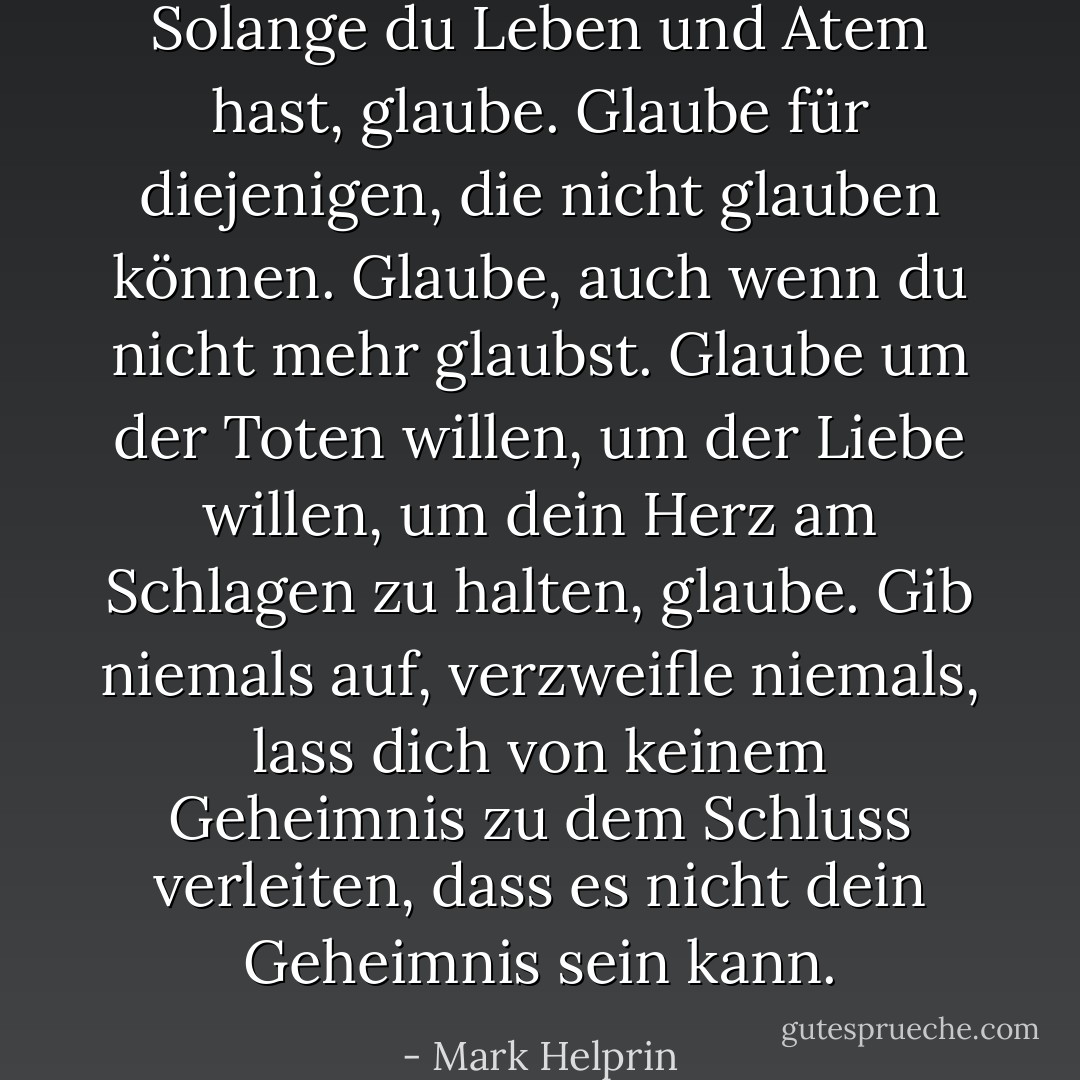 Solange du Leben und Atem hast, glaube. Glaube für diejenigen, die nicht glauben können. Glaube, auch wenn du nicht mehr glaubst. Glaube um der Toten willen, um der Liebe willen, um dein Herz am Schlagen zu halten, glaube. Gib niemals auf, verzweifle niemals, lass dich von keinem Geheimnis zu dem Schluss verleiten, dass es nicht dein Geheimnis sein kann. - Mark Helprin<