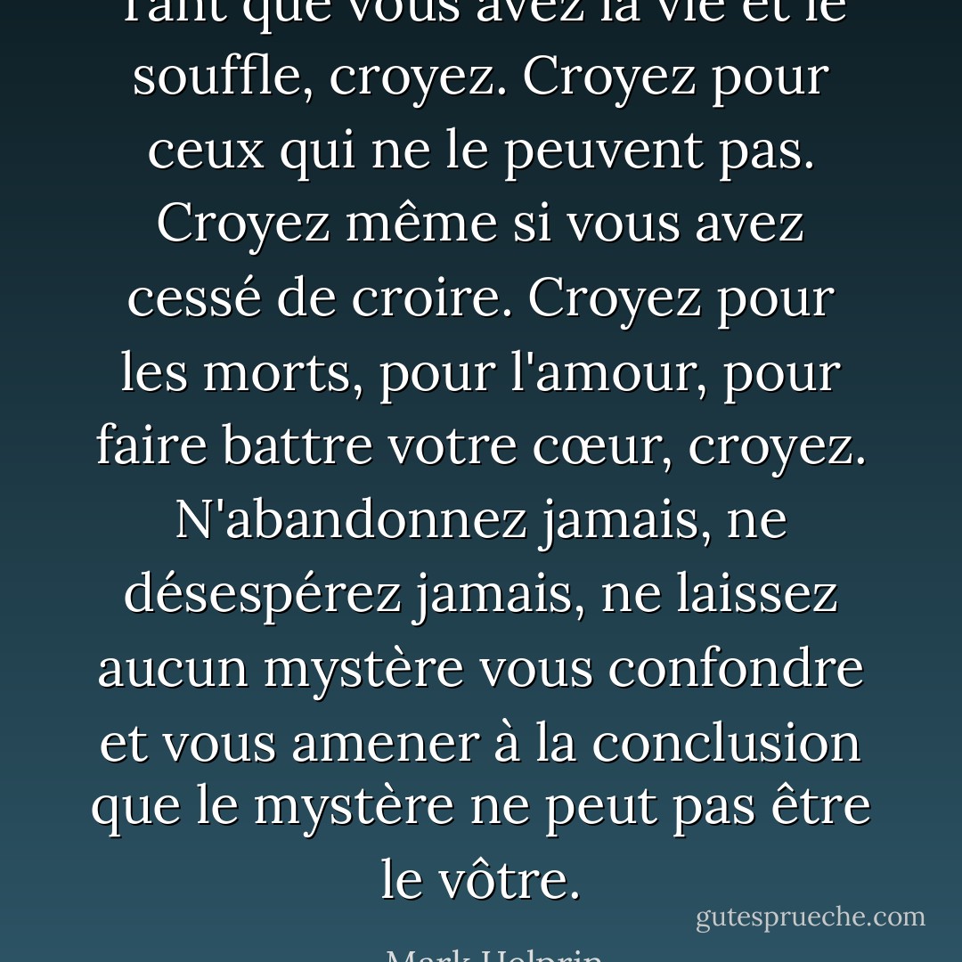 Tant que vous avez la vie et le souffle, croyez. Croyez pour ceux qui ne le peuvent pas. Croyez même si vous avez cessé de croire. Croyez pour les morts, pour l'amour, pour faire battre votre cœur, croyez. N'abandonnez jamais, ne désespérez jamais, ne laissez aucun mystère vous confondre et vous amener à la conclusion que le mystère ne peut pas être le vôtre. - Mark Helprin