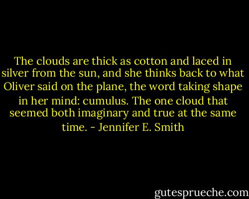 The clouds are thick as cotton and laced in silver from the sun, and she thinks back to what Oliver said on the plane, the word taking shape in her mind: cumulus. The one cloud that seemed both imaginary and true at the same time. - Jennifer E. Smith