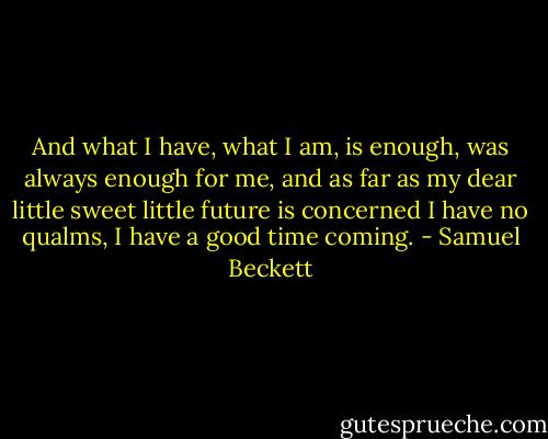And what I have, what I am, is enough, was always enough for me, and as far as my dear little sweet little future is concerned I have no qualms, I have a good time coming. - Samuel Beckett