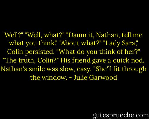 Well?"<br />"Well, what?"<br />"Damn it, Nathan, tell me what you think."<br />"About what?"<br />"Lady Sara," Colin persisted. "What do you think of her?"<br />"The truth, Colin?"<br />His friend gave a quick nod.<br />Nathan's smile was slow, easy. "She'll fit through the window. - Julie Garwood